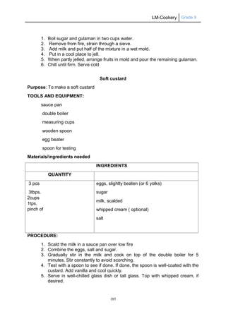 LM-Cookery Grade 9
185
1. Boil sugar and gulaman in two cups water.
2. Remove from fire, strain through a sieve.
3. Add milk and put half of the mixture in a wet mold.
4. Put in a cool place to jell.
5. When partly jelled, arrange fruits in mold and pour the remaining gulaman.
6. Chill until firm. Serve cold
Soft custard
Purpose: To make a soft custard
TOOLS AND EQUIPMENT:
sauce pan
double boiler
measuring cups
wooden spoon
egg beater
spoon for testing
Materials/ingredients needed
INGREDIENTS
QUANTITY
3 pcs
3tbps.
2cups
1tps.
pinch of
eggs, slightly beaten (or 6 yolks)
sugar
milk, scalded
whipped cream ( optional)
salt
PROCEDURE:
1. Scald the milk in a sauce pan over low fire
2. Combine the eggs, salt and sugar.
3. Gradually stir in the milk and cook on top of the double boiler for 5
minutes. Stir constantly to avoid scorching.
4. Test with a spoon to see if done. If done, the spoon is well-coated with the
custard. Add vanilla and cool quickly.
5. Serve in well-chilled glass dish or tall glass. Top with whipped cream, if
desired.
 