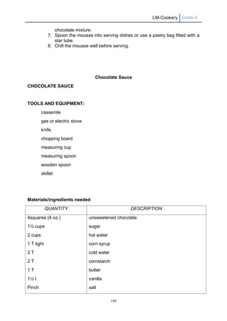 LM-Cookery Grade 9
188
chocolate mixture.
7. Spoon the mousse into serving dishes or use a pastry bag fitted with a
star tube.
8. Chill the mousse well before serving.
Chocolate Sauce
CHOCOLATE SAUCE
TOOLS AND EQUIPMENT:
casserole
gas or electric stove
knife
chopping board
measuring cup
measuring spoon
wooden spoon
skillet
Materials/ingredients needed
QUANTITY DESCRIPTION
4squares (4 oz.)
1½ cups
2 cups
1 T light
2 T
2 T
1 T
1½ t
Pinch
unsweetened chocolate
sugar
hot water
corn syrup
cold water
cornstarch
butter
vanilla
salt
 