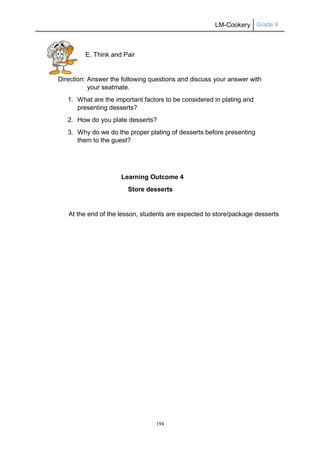 LM-Cookery Grade 9
194
E. Think and Pair
Direction: Answer the following questions and discuss your answer with
your seatmate.
1. What are the important factors to be considered in plating and
presenting desserts?
2. How do you plate desserts?
3. Why do we do the proper plating of desserts before presenting
them to the guest?
Learning Outcome 4
Store desserts
At the end of the lesson, students are expected to store/package desserts
 