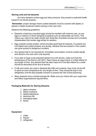 LM-Cookery Grade 9
195
Storing cold and hot desserts
As many desserts contain egg and dairy products, they present a potential health
hazard if not stored properly.
Remember: proper storage means cooled desserts must be covered with plastic or
placed in lidded containers before storing in the cool room.
Observe the following guidelines:
 Desserts containing uncooked eggs should be handled with extreme care, as raw
egg is a medium in which dangerous bacteria such as salmonella can thrive. This
means you need to be really careful with foods like chocolate mousse and uncooked
cheesecakes that contain egg whites for aeration.
 Egg custards contain protein, which provides good food for bacteria. If custards are
not heated and cooled properly and quickly, bacteria that are present in the custard
can grow quickly to dangerous numbers.
 Any dessert that is not required for immediate consumption must be cooled rapidly
and stored in the cool room until required.
 If you plan to keep a pre-prepared dessert hot until service, make sure that the
temperature of the food is over 65oC. Never leave an egg mixture in a Bain-Marie for
any length of time. Any dessert that has been kept hot in the Bain-Marie for a while
should be discarded at the end of service.
 If milk and cream are used in desserts like trifle and custards, they must not be left
to stand at room temperature for any length of time. They should be kept in the
refrigerator until the last possible moment to prevent the risk of food poisoning.
 Many desserts have a limited storage life. Make sure you check with your supervisor
and follow organisational requirements.
Packaging Materials for Storing Desserts
1. glass container
2. plastic container
3. plastic/cellophane
4. aluminum foil
5. packaging tapes
6. boxes
Equipment
1. chiller
2. freezer
3. refrigerator
 