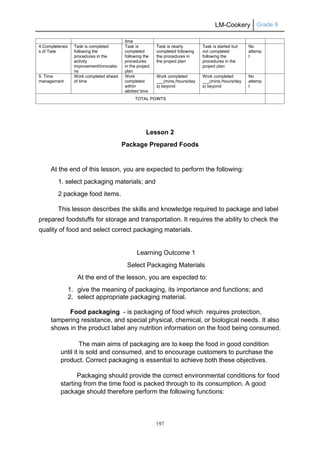 LM-Cookery Grade 9
197
Lesson 2
Package Prepared Foods
At the end of this lesson, you are expected to perform the following:
1. select packaging materials; and
2 package food items.
This lesson describes the skills and knowledge required to package and label
prepared foodstuffs for storage and transportation. It requires the ability to check the
quality of food and select correct packaging materials.
Learning Outcome 1
Select Packaging Materials
At the end of the lesson, you are expected to:
1. give the meaning of packaging, its importance and functions; and
2. select appropriate packaging material.
Food packaging - is packaging of food which requires protection,
tampering resistance, and special physical, chemical, or biological needs. It also
shows in the product label any nutrition information on the food being consumed.
The main aims of packaging are to keep the food in good condition
until it is sold and consumed, and to encourage customers to purchase the
product. Correct packaging is essential to achieve both these objectives.
Packaging should provide the correct environmental conditions for food
starting from the time food is packed through to its consumption. A good
package should therefore perform the following functions:
time
4.Completenes
s of Task
Task is completed
following the
procedures in the
activity
improvement/innovatio
ns
Task is
completed
following the
procedures
in the project
plan
Task is nearly
completed following
the procedures in
the project plan
Task is started but
not completed
following the
procedures in the
project plan
No
attemp
t
5. Time
management
Work completed ahead
of time
Work
completed
within
allotted time
Work completed
___(mins./hours/day
s) beyond
Work completed
___(mins./hours/day
s) beyond
No
attemp
t
TOTAL POINTS
 