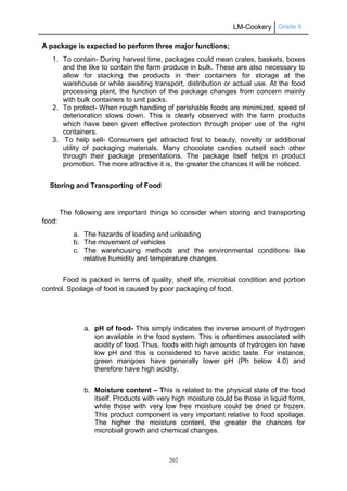 LM-Cookery Grade 9
202
A package is expected to perform three major functions;
1. To contain- During harvest time, packages could mean crates, baskets, boxes
and the like to contain the farm produce in bulk. These are also necessary to
allow for stacking the products in their containers for storage at the
warehouse or while awaiting transport, distribution or actual use. At the food
processing plant, the function of the package changes from concern mainly
with bulk containers to unit packs.
2. To protect- When rough handling of perishable foods are minimized, speed of
deterioration slows down. This is clearly observed with the farm products
which have been given effective protection through proper use of the right
containers.
3. To help sell- Consumers get attracted first to beauty, novelty or additional
utility of packaging materials. Many chocolate candies outsell each other
through their package presentations. The package itself helps in product
promotion. The more attractive it is, the greater the chances it will be noticed.
Storing and Transporting of Food
The following are important things to consider when storing and transporting
food:
a. The hazards of loading and unloading
b. The movement of vehicles
c. The warehousing methods and the environmental conditions like
relative humidity and temperature changes.
Food is packed in terms of quality, shelf life, microbial condition and portion
control. Spoilage of food is caused by poor packaging of food.
a. pH of food- This simply indicates the inverse amount of hydrogen
ion available in the food system. This is oftentimes associated with
acidity of food. Thus, foods with high amounts of hydrogen ion have
low pH and this is considered to have acidic taste. For instance,
green mangoes have generally lower pH (Ph below 4.0) and
therefore have high acidity.
b. Moisture content – This is related to the physical state of the food
itself. Products with very high moisture could be those in liquid form,
while those with very low free moisture could be dried or frozen.
This product component is very important relative to food spoilage.
The higher the moisture content, the greater the chances for
microbial growth and chemical changes.
 