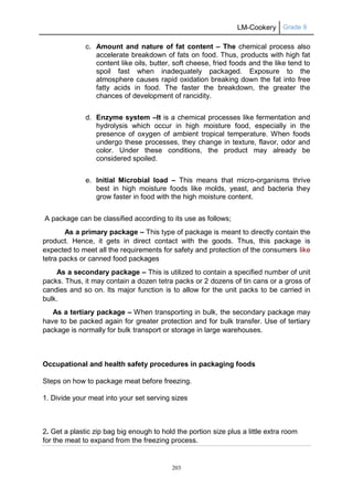 LM-Cookery Grade 9
203
c. Amount and nature of fat content – The chemical process also
accelerate breakdown of fats on food. Thus, products with high fat
content like oils, butter, soft cheese, fried foods and the like tend to
spoil fast when inadequately packaged. Exposure to the
atmosphere causes rapid oxidation breaking down the fat into free
fatty acids in food. The faster the breakdown, the greater the
chances of development of rancidity.
d. Enzyme system –It is a chemical processes like fermentation and
hydrolysis which occur in high moisture food, especially in the
presence of oxygen of ambient tropical temperature. When foods
undergo these processes, they change in texture, flavor, odor and
color. Under these conditions, the product may already be
considered spoiled.
e. Initial Microbial load – This means that micro-organisms thrive
best in high moisture foods like molds, yeast, and bacteria they
grow faster in food with the high moisture content.
A package can be classified according to its use as follows;
As a primary package – This type of package is meant to directly contain the
product. Hence, it gets in direct contact with the goods. Thus, this package is
expected to meet all the requirements for safety and protection of the consumers like
tetra packs or canned food packages
As a secondary package – This is utilized to contain a specified number of unit
packs. Thus, it may contain a dozen tetra packs or 2 dozens of tin cans or a gross of
candies and so on. Its major function is to allow for the unit packs to be carried in
bulk.
As a tertiary package – When transporting in bulk, the secondary package may
have to be packed again for greater protection and for bulk transfer. Use of tertiary
package is normally for bulk transport or storage in large warehouses.
Occupational and health safety procedures in packaging foods
Steps on how to package meat before freezing.
1. Divide your meat into your set serving sizes
2. Get a plastic zip bag big enough to hold the portion size plus a little extra room
for the meat to expand from the freezing process.
 