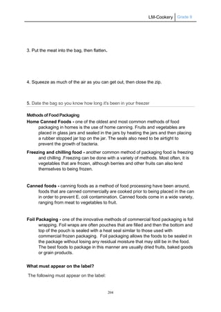 LM-Cookery Grade 9
204
3. Put the meat into the bag, then flatten.
4. Squeeze as much of the air as you can get out, then close the zip.
5. Date the bag so you know how long it's been in your freezer
Methodsof Food Packaging
Home Canned Foods - one of the oldest and most common methods of food
packaging in homes is the use of home canning. Fruits and vegetables are
placed in glass jars and sealed in the jars by heating the jars and then placing
a rubber stopped jar top on the jar. The seals also need to be airtight to
prevent the growth of bacteria.
Freezing and chilling food - another common method of packaging food is freezing
and chilling .Freezing can be done with a variety of methods. Most often, it is
vegetables that are frozen, although berries and other fruits can also lend
themselves to being frozen.
Canned foods - canning foods as a method of food processing have been around,
foods that are canned commercially are cooked prior to being placed in the can
in order to prevent E. coli contamination. Canned foods come in a wide variety,
ranging from meat to vegetables to fruit.
Foil Packaging - one of the innovative methods of commercial food packaging is foil
wrapping. Foil wraps are often pouches that are filled and then the bottom and
top of the pouch is sealed with a heat seal similar to those used with
commercial frozen packaging. Foil packaging allows the foods to be sealed in
the package without losing any residual moisture that may still be in the food.
The best foods to package in this manner are usually dried fruits, baked goods
or grain products.
What must appear on the label?
The following must appear on the label:
 