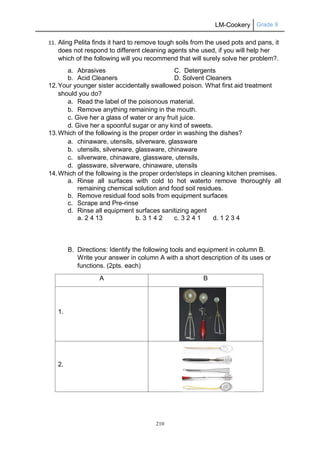 LM-Cookery Grade 9
210
11. Aling Pelita finds it hard to remove tough soils from the used pots and pans, it
does not respond to different cleaning agents she used, if you will help her
which of the following will you recommend that will surely solve her problem?.
a. Abrasives C. Detergents
b. Acid Cleaners D. Solvent Cleaners
12.Your younger sister accidentally swallowed poison. What first aid treatment
should you do?
a. Read the label of the poisonous material.
b. Remove anything remaining in the mouth.
c. Give her a glass of water or any fruit juice.
d. Give her a spoonful sugar or any kind of sweets.
13.Which of the following is the proper order in washing the dishes?
a. chinaware, utensils, silverware, glassware
b. utensils, silverware, glassware, chinaware
c. silverware, chinaware, glassware, utensils,
d. glassware, silverware, chinaware, utensils
14.Which of the following is the proper order/steps in cleaning kitchen premises.
a. Rinse all surfaces with cold to hot waterto remove thoroughly all
remaining chemical solution and food soil residues.
b. Remove residual food soils from equipment surfaces
c. Scrape and Pre-rinse
d. Rinse all equipment surfaces sanitizing agent
a. 2 4 13 b. 3 1 4 2 c. 3 2 4 1 d. 1 2 3 4
B. Directions: Identify the following tools and equipment in column B.
Write your answer in column A with a short description of its uses or
functions. (2pts. each)
A B
1.
2.
 