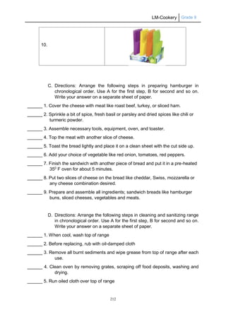 LM-Cookery Grade 9
212
10.
C. Directions: Arrange the following steps in preparing hamburger in
chronological order. Use A for the first step, B for second and so on.
Write your answer on a separate sheet of paper.
______ 1. Cover the cheese with meat like roast beef, turkey, or sliced ham.
______ 2. Sprinkle a bit of spice, fresh basil or parsley and dried spices like chili or
turmeric powder.
______ 3. Assemble necessary tools, equipment, oven, and toaster.
______ 4. Top the meat with another slice of cheese.
______ 5. Toast the bread lightly and place it on a clean sheet with the cut side up.
______ 6. Add your choice of vegetable like red onion, tomatoes, red peppers.
______ 7. Finish the sandwich with another piece of bread and put it in a pre-heated
350
F oven for about 5 minutes.
______ 8. Put two slices of cheese on the bread like cheddar, Swiss, mozzarella or
any cheese combination desired.
______ 9. Prepare and assemble all ingredients; sandwich breads like hamburger
buns, sliced cheeses, vegetables and meats.
D. Directions: Arrange the following steps in cleaning and sanitizing range
in chronological order. Use A for the first step, B for second and so on.
Write your answer on a separate sheet of paper.
______ 1. When cool, wash top of range
______ 2. Before replacing, rub with oil-damped cloth
______ 3. Remove all burnt sediments and wipe grease from top of range after each
use.
______ 4. Clean oven by removing grates, scraping off food deposits, washing and
drying.
______ 5. Run oiled cloth over top of range
 
