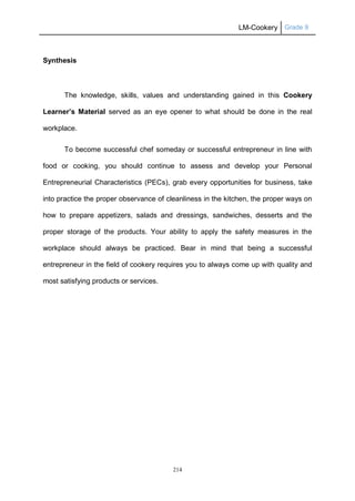 LM-Cookery Grade 9
214
Synthesis
The knowledge, skills, values and understanding gained in this Cookery
Learner’s Material served as an eye opener to what should be done in the real
workplace.
To become successful chef someday or successful entrepreneur in line with
food or cooking, you should continue to assess and develop your Personal
Entrepreneurial Characteristics (PECs), grab every opportunities for business, take
into practice the proper observance of cleanliness in the kitchen, the proper ways on
how to prepare appetizers, salads and dressings, sandwiches, desserts and the
proper storage of the products. Your ability to apply the safety measures in the
workplace should always be practiced. Bear in mind that being a successful
entrepreneur in the field of cookery requires you to always come up with quality and
most satisfying products or services.
 