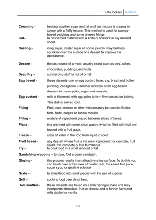 LM-Cookery Grade 9
216
Creaming - beating together sugar and fat until the mixture is creamy in
colour with a fluffy texture. This method is used for sponge-
based puddings and some cheese fillings
Cut– to divide food material with a knife or scissors in any desired
sheet.
Dusting - icing sugar, caster sugar or cocoa powder may be finely
sprinkled over the surface of a dessert to improve the
appearance.
Dessert - the last course of a meal; usually sweet such as pies, cakes,
chocolates, puddings, and fruits.
Deep Fry – submerging stuff in hot oil or fat
Egg based - these desserts use an egg custard base, e.g. bread and butter
pudding. Zabaglione is another example of an egg-based
dessert that uses yolks, sugar and marsala.
Egg custard - milk is thickened with egg yolks to form firm custard on baking.
This dish is served cold.
Filling- Fruit, nuts, cheese or other mixtures may be used to fill pies,
tarts, fruits, crepes or dariole moulds
Filling – mixture of ingredients placed between slices of bread.
Flans - tins are lined with sweet short pastry, which is filled with fruit and
topped with a fruit glaze.
Freeze – state of water in the food from liquid to solid.
Fruit based - any dessert where fruit is the main ingredient, for example, fruit
salad, fruit compote or fruit flummeries.
Fry – to cook food in a small amount of fat.
Garnishing wrapping – to draw, fold a cover sandwich.
Glazing - this process results in an attractive shiny surface. To do this you
can brush over a thin layer of heated jam, thickened fruit juice,
sugar syrup or gelatine solution
Grate – to shred food into small pieces with the use of a grater
Grill – cooking food over direct heat.
Hot soufflés - these desserts are based on a firm meringue base and may
incorporate chocolate, fruit or cheese and is further flavoured
with alcohol or vanilla
 