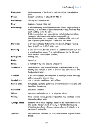 LM-Cookery Grade 9
218
Poaching - the temperature of the liquid is maintained just below boiling
point.
Poach – to cook something in a liquid 160-180 °F.
Portioning – dividing into serving sizes.
Pour – to pour a mixture into a pan
Portioning - if you are making a number of desserts from a large quantity of
mixture, it is important to portion the mixture accurately so that
each pudding looks the same.
Cold desserts that may be portioned include individual jellies,
mousses, crème caramels and summer puddings.
Hot desserts that may be portioned include soufflé, individual
pies or puddings or fillings for crepes and pancakes.
Provolone- is an Italian cheese that originated in Casilli, shapes varying
from 10 to 15 cm (3.93–5.90 in) long.
Pureeing - a food processor, blender or sieve is used to transform fruit into
a smooth pulp or sauce. This method is used for the fillings of
flans and fruit based coulis (sauces).
Refrigerate – to keep cool.
Roll – to dredge.
Roast – a method of dry heat cooking uncovered.
Sanitation – the maintenance of a clean food preparation environment by
healthy food workers in order to prevent food borne illness and
food contamination.
Sabayon - is an Italian dessert, or sometimes a beverage, made with egg
yolks, sugar, and a sweet wine
Sandwich – one or two pieces of bread with a filling.
Shred/ Grate – to rub food against a grater in a circular motion or back and forth
to cut into fine pieces.
Shredded – to cut into fine strip.
Slice – to cut across flat pieces, to cut into even slices.
Slicing- fruits such as apples, pears and peaches may be sliced before
being placed into a pie.
Sponge based - desserts which have a sponge base can be steamed or baked
and can be flavoured with a variety of ingredients including
chocolate, jam, honey, lemon, orange, cheese, fruit pulp, or a
syrup such as treacle.
Spread – to cover with a thin layer, as to spread butter or mayonnaise on
bread.
 