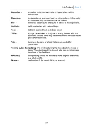 LM-Cookery Grade 9
219
Spreading – spreading butter or mayonnaise on bread when making
sandwiches.
Steaming - involves placing a covered basin of mixture above boiling water
so that steam may be used to cook the product
Stir - to move a spoon round and round in a bowl to mix ingredients.
Stuffed – to fill sandwiches with various fillings.
Toast – to brown by direct heat as to toast bread.
Trifle - sponge cake soaked in fruit juice or sherry, layered with fruit
salad and custard. Trifle may be decorated with whipped cream,
glace cherries or nuts.
Trim - to remove the parts of a food that are not needed for
preparation.
Turning out or de-moulding - this involves turning the dessert out of a mould or
basin. When turning out the dessert, take care to not damage
the shape of the food item.
Whisking- Incorporating air into the mixture to make it lighter and fluffier,
e.g. a hot soufflé.
Wraps – made with soft flat breads folded or wrapped.
 