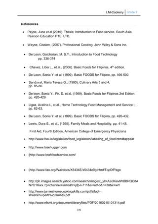 LM-Cookery Grade 9
220
References
 Payne, June et.al (2010). Thesis; Introduction to Food service, South Asia,
Pearson Education PTE. LTD,
 Wayne, Gisslen, (2007). Professional Cooking, John Wiley & Sons Inc.
 De Leon, Gatchalian, M. S.Y., Introduction to Food Technology
pp. 336-374
 Chavez, Libia L., et.al., (2006). Basic Foods for Filipinos, 4th
edition.
 De Leon, Sonia Y. et al, (1999). Basic FOODS for Filipino, pp. 495-500
 Sandoval, Maria Teresa G., (1993). Culinary Arts 3 and 4,
pp. 85-86.
 De leon, Sonia Y., Ph. D. et al, (1999). Basic Foods for Filipinos 3rd Edition,
pp. 420-429
 Llgas, Avelina I., et al., Home Technology Food Management and Service I,
pp. 62-63.
 De Leon, Sonia Y. et al, (1999). Basic FOODS for Filipino, pp. 420-432.
 Lewis, Dora S., et al., (1955). Family Meals and Hospitality, pp. 41-48.
First Aid, Fourth Edition, American College of Emergency Physicians
 http://www.fsai.ie/legislation/food_legislation/labelling_of_food.html#appear
 http://www.treehugger.com
 (http://www.kraftfoodservice.com/
 (http://www.fao.org/Wairdocs/X5434E/x5434e0g.htm#TopOfPage
 http://ph.images.search.yahoo.com/search/images;_ylt=A2oKiavlWBBRQC8A
N7O1Rwx.?p=channel+knife&fr=yfp-t-711&ei=utf-8&n=30&x=wrt
 http://www.jamieshomecookingskills.com/pdfs/fact-
sheets/Superb%20salads.pdf
 http://www.nfsmi.org/documentlibraryfiles/PDF/20100210101314.pdf
 
