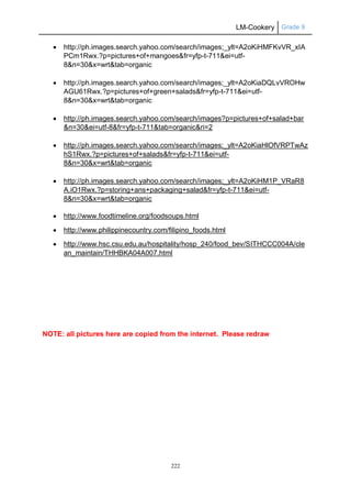 LM-Cookery Grade 9
222
 http://ph.images.search.yahoo.com/search/images;_ylt=A2oKiHMFKvVR_xIA
PCm1Rwx.?p=pictures+of+mangoes&fr=yfp-t-711&ei=utf-
8&n=30&x=wrt&tab=organic
 http://ph.images.search.yahoo.com/search/images;_ylt=A2oKiaDQLvVROHw
AGU61Rwx.?p=pictures+of+green+salads&fr=yfp-t-711&ei=utf-
8&n=30&x=wrt&tab=organic
 http://ph.images.search.yahoo.com/search/images?p=pictures+of+salad+bar
&n=30&ei=utf-8&fr=yfp-t-711&tab=organic&ri=2
 http://ph.images.search.yahoo.com/search/images;_ylt=A2oKiaHlOfVRPTwAz
hS1Rwx.?p=pictures+of+salads&fr=yfp-t-711&ei=utf-
8&n=30&x=wrt&tab=organic
 http://ph.images.search.yahoo.com/search/images;_ylt=A2oKiHM1P_VRaR8
A.iO1Rwx.?p=storing+ans+packaging+salad&fr=yfp-t-711&ei=utf-
8&n=30&x=wrt&tab=organic
 http://www.foodtimeline.org/foodsoups.html
 http://www.philippinecountry.com/filipino_foods.html
 http://www.hsc.csu.edu.au/hospitality/hosp_240/food_bev/SITHCCC004A/cle
an_maintain/THHBKA04A007.html
NOTE: all pictures here are copied from the internet. Please redraw
 