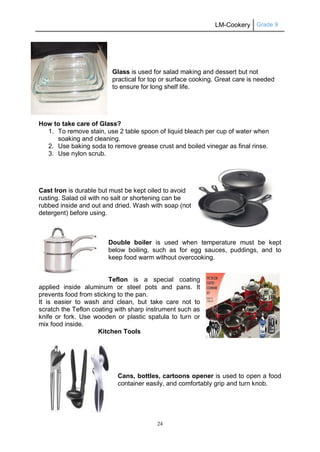 LM-Cookery Grade 9
24
Glass is used for salad making and dessert but not
practical for top or surface cooking. Great care is needed
to ensure for long shelf life.
How to take care of Glass?
1. To remove stain, use 2 table spoon of liquid bleach per cup of water when
soaking and cleaning.
2. Use baking soda to remove grease crust and boiled vinegar as final rinse.
3. Use nylon scrub.
Cast Iron is durable but must be kept oiled to avoid
rusting. Salad oil with no salt or shortening can be
rubbed inside and out and dried. Wash with soap (not
detergent) before using.
Double boiler is used when temperature must be kept
below boiling, such as for egg sauces, puddings, and to
keep food warm without overcooking.
Teflon is a special coating
applied inside aluminum or steel pots and pans. It
prevents food from sticking to the pan.
It is easier to wash and clean, but take care not to
scratch the Teflon coating with sharp instrument such as
knife or fork. Use wooden or plastic spatula to turn or
mix food inside.
Kitchen Tools
Cans, bottles, cartoons opener is used to open a food
container easily, and comfortably grip and turn knob.
 