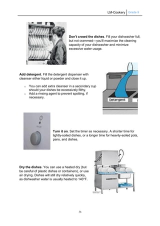LM-Cookery Grade 9
36
Don't crowd the dishes. Fill your dishwasher full,
but not crammed—you'll maximize the cleaning
capacity of your dishwasher and minimize
excessive water usage.
Add detergent. Fill the detergent dispenser with
cleanser either liquid or powder and close it up.
o You can add extra cleanser in a secondary cup
should your dishes be excessively filthy.
o Add a rinsing agent to prevent spotting, if
necessary.
Turn it on. Set the timer as necessary. A shorter time for
lightly-soiled dishes, or a longer time for heavily-soiled pots,
pans, and dishes.
Dry the dishes. You can use a heated dry (but
be careful of plastic dishes or containers), or use
air drying. Dishes will still dry relatively quickly,
as dishwasher water is usually heated to 140°F.
 