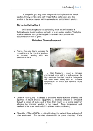 LM-Cookery Grade 9
38
If you prefer, you may use a vinegar solution in place of the bleach
solution. Simply combine one part vinegar to five parts water. Use this
solution in the same manner as the one explained for the bleach solution.
Storing the Cutting Board
Once the cutting board has completely dried, it is time to store it.
Cutting boards should be stored vertically or in an upright position. This helps
to avoid moisture from getting trapped underneath the board and the
accumulation of dust or grime.
Methods of Cleaning Equipment
 Foam – You use this to increase the
contact time of the chemical solutions
to improve cleaning with less
mechanical force.
 High Pressure – used to increase
mechanical force, aiding in soil removal. In
high pressure cleaning, chemical detergents
are often used along with an increase
temperature to make soil removal more
effective.
 Clean In Place (CIP) – is utilized to clean the interior surfaces of tanks and
pipelines of liquid process equipment. A chemical solution is circulated
through a circuit of tanks and or lines then return to a central reservoir
allowing the chemical solution to be reused. Time, temperature and
mechanical force are manipulated to achieve maximum cleaning.
 Clean Out of Place (COP) – is utilized to clean the parts of filters and parts of
other equipment. This requires disassembly for proper cleaning. Parts
 