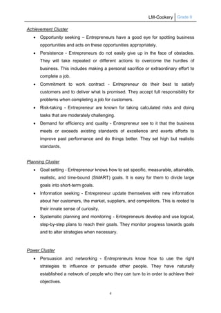 LM-Cookery Grade 9
4
Achievement Cluster
 Opportunity seeking – Entrepreneurs have a good eye for spotting business
opportunities and acts on these opportunities appropriately.
 Persistence - Entrepreneurs do not easily give up in the face of obstacles.
They will take repeated or different actions to overcome the hurdles of
business. This includes making a personal sacrifice or extraordinary effort to
complete a job.
 Commitment to work contract - Entrepreneur do their best to satisfy
customers and to deliver what is promised. They accept full responsibility for
problems when completing a job for customers.
 Risk-taking - Entrepreneur are known for taking calculated risks and doing
tasks that are moderately challenging.
 Demand for efficiency and quality - Entrepreneur see to it that the business
meets or exceeds existing standards of excellence and exerts efforts to
improve past performance and do things better. They set high but realistic
standards.
Planning Cluster
 Goal setting - Entrepreneur knows how to set specific, measurable, attainable,
realistic, and time-bound (SMART) goals. It is easy for them to divide large
goals into short-term goals.
 Information seeking - Entrepreneur update themselves with new information
about her customers, the market, suppliers, and competitors. This is rooted to
their innate sense of curiosity.
 Systematic planning and monitoring - Entrepreneurs develop and use logical,
step-by-step plans to reach their goals. They monitor progress towards goals
and to alter strategies when necessary.
Power Cluster
 Persuasion and networking - Entrepreneurs know how to use the right
strategies to influence or persuade other people. They have naturally
established a network of people who they can turn to in order to achieve their
objectives.
 