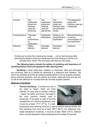 LM-Cookery Grade 9
43
Concise The
explanation
posed and
methods
used are
advanced.
The
explanation
posed and
methods
used are
appropriate.
.
The
explanation
posed and
methods used
are somewhat
simple.
The explanation
posed and
methods used are
inadequate.
Comprehensive Thorough
and
comprehensi
ve
explanation
Substantial
explanation
Partial or not
comprehensive
Explanation
Misunderstanding
or serious
misconception on
the explanation
Relevant Highly
relevant
Generally
relevant
Somewhat
relevant
Irrelevant
Finally you’ve done the cleaning but ooops…. not so fast because after
cleaning the kitchen tools and equipment the next thing you will do is to
sanitize them. How? The next topic will lead you the ways….
The following topics include the methos of sanitizing and importance of
sanitizing kitchen tools and equipment after cleaning them.
Sanitizing is done using heat, radiation, or chemicals. Heat and chemicals
are commonly used as a method for sanitizing in a restaurant than radiation. The
item to be sanitized must first be washed properly before it can be properly sanitized.
Some chemical sanitizers, such as chlorine and iodine, react with food and soil and
so will be less effective on a surface that has not been properly cleaned.
Methods of Sanitizing
1. Thermal Sanitizing. It involves the use of
hot water or steam. There are three
methods of using heat to sanitize surfaces
– steam, hot water, and hot air. Hot water is
the most common method used in
restaurants. If hot water is used in the third
compartment of a three-compartment sink,
it must be at least 171F (77C). If a high-
temperature ware washing machine is used to sanitize cleaned dishes, the
final sanitizing rinse must be at least 180F (82C). For stationary rack,
single temperature machines, it must be at least 165oF (74C). Cleaned
items must be exposed to these temperatures for at least 30 seconds.
 