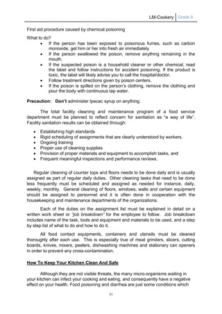 LM-Cookery Grade 9
51
First aid procedure caused by chemical poisoning
What to do?
 If the person has been exposed to poisonous fumes, such as carbon
monoxide, get him or her into fresh air immediately
 If the person swallowed the poison, remove anything remaining in the
mouth.
 If the suspected poison is a household cleaner or other chemical, read
the label and follow instructions for accident poisoning. If the product is
toxic, the label will likely advise you to call the hospital/doctor.
 Follow treatment directions given by poison centers.
 If the poison is spilled on the person’s clothing, remove the clothing and
pour the body with continuous tap water.
Precaution: Don’t administer Ipecac syrup on anything.
The total facility cleaning and maintenance program of a food service
department must be planned to reflect concern for sanitation as “a way of life”.
Facility sanitation results can be obtained through:
 Establishing high standards
 Rigid scheduling of assignments that are clearly understood by workers.
 Ongoing training
 Proper use of cleaning supplies
 Provision of proper materials and equipment to accomplish tasks, and
 Frequent meaningful inspections and performance reviews.
Regular cleaning of counter tops and floors needs to be done daily and is usually
assigned as part of regular daily duties. Other cleaning tasks that need to be done
less frequently must be scheduled and assigned as needed for instance, daily,
weekly, monthly. General cleaning of floors, windows, walls and certain equipment
should be assigned to personnel and it is often done in cooperation with the
housekeeping and maintenance departments of the organizations.
Each of the duties on the assignment list must be explained in detail on a
written work sheet or “job breakdown” for the employee to follow. Job breakdown
includes name of the task, tools and equipment and materials to be used, and a step
by step list of what to do and how to do it.
All food contact equipments, containers and utensils must be cleaned
thoroughly after each use. This is especially true of meat grinders, slicers, cutting
boards, knives, mixers, peelers, dishwashing machines and stationary can openers
in order to prevent any cross-contamination.
How To Keep Your Kitchen Clean And Safe
Although they are not visible threats, the many micro-organisms waiting in
your kitchen can infect your cooking and eating, and consequently have a negative
effect on your health. Food poisoning and diarrhea are just some conditions which
 