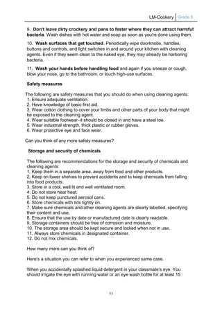 LM-Cookery Grade 9
53
9. Don't leave dirty crockery and pans to fester where they can attract harmful
bacteria. Wash dishes with hot water and soap as soon as you're done using them.
10. Wash surfaces that get touched. Periodically wipe doorknobs, handles,
buttons and controls, and light switches in and around your kitchen with cleaning
agents. Even if they seem clean to the naked eye, they may already be harboring
bacteria.
11. Wash your hands before handling food and again if you sneeze or cough,
blow your nose, go to the bathroom, or touch high-use surfaces.
Safety measures
The following are safety measures that you should do when using cleaning agents:
1. Ensure adequate ventilation.
2. Have knowledge of basic first aid.
3. Wear cotton clothing to cover your limbs and other parts of your body that might
be exposed to the cleaning agent.
4. Wear suitable footwear–it should be closed in and have a steel toe.
5. Wear industrial strength, thick plastic or rubber gloves.
6. Wear protective eye and face wear.
Can you think of any more safety measures?
Storage and security of chemicals
The following are recommendations for the storage and security of chemicals and
cleaning agents:
1. Keep them in a separate area, away from food and other products.
2. Keep on lower shelves to prevent accidents and to keep chemicals from falling
into food products.
3. Store in a cool, well lit and well ventilated room.
4. Do not store near heat.
5. Do not keep punctured aerosol cans.
6. Store chemicals with lids tightly on.
7. Make sure chemicals and other cleaning agents are clearly labelled, specifying
their content and use.
8. Ensure that the use by date or manufactured date is clearly readable.
9. Storage containers should be free of corrosion and moisture.
10. The storage area should be kept secure and locked when not in use.
11. Always store chemicals in designated container.
12. Do not mix chemicals.
How many more can you think of?
Here’s a situation you can refer to when you experienced same case.
When you accidentally splashed liquid detergent in your classmate’s eye. You
should irrigate the eye with running water or an eye wash bottle for at least 15
 