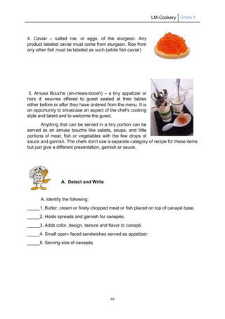 LM-Cookery Grade 9
68
4. Caviar – salted roe, or eggs, of the sturgeon. Any
product labeled caviar must come from sturgeon. Roe from
any other fish must be labeled as such (white fish caviar)
5. Amuse Bouche (ah-mews-boosh) – a tiny appetizer or
hors d’ oeuvres offered to guest seated at their tables
either before or after they have ordered from the menu. It is
an opportunity to showcase an aspect of the chef’s cooking
style and talent and to welcome the guest.
Anything that can be served in a tiny portion can be
served as an amuse bouche like salads, soups, and little
portions of meat, fish or vegetables with the few drops of
sauce and garnish. The chefs don’t use a separate category of recipe for these items
but just give a different presentation, garnish or sauce.
A. Detect and Write
A. Identify the following:
_____1. Butter, cream or finely chopped meat or fish placed on top of canapé base.
_____2. Holds spreads and garnish for canapés.
_____3. Adds color, design, texture and flavor to canapé.
_____4. Small open- faced sandwiches served as appetizer.
_____5. Serving size of canapés
 