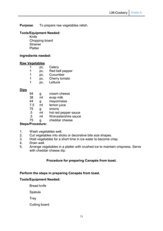 LM-Cookery Grade 9
73
Purpose: To prepare raw vegetables relish.
Tools/Equipment Needed:
Knife
Chopping board
Strainer
Platter
Ingredients needed:
Raw Vegetables
1 pc. Celery
1 pc. Red bell pepper
1 pc. Cucumber
1 pc. Cherry tomato
1 pc. Lettuce
Dips
94 g cream cheese
38 ml evap milk
44 g mayonnaise
7.5 ml lemon juice
75 g onions
.5 ml hot red pepper sauce
.5 ml Worcestershire sauce
75 g cheddar cheese
Steps/Procedure:
1. Wash vegetables well.
2. Cut vegetables into sticks or decorative bite size shapes.
3. Hold vegetables for a short time in ice water to become crisp.
4. Drain well.
5. Arrange vegetables in a platter with crushed ice to maintain crispness. Serve
with cheddar cheese dip.
Procedure for preparing Canapés from toast.
Perform the steps in preparing Canapés from toast.
Tools/Equipment Needed:
Bread knife
Spatula
Tray
Cutting board
 