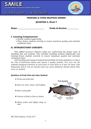 RO_TLE-Cookery_10_Q2_LP 7
1
Name: __________________________ Grade & Section: ___________
I. Learning Competencies:
 Handle seafood hygienically
 Thaw frozen seafood correctly to ensure maximum quality and maintain
nutritional value
II. INTRODUCTORY CONCEPT:
This SMILE Learner’s Packets, helps you understand the proper ways of
handling fish and seafood. This includes handling seafood hygienically and
thawing frozen seafood correctly to ensure maximum quality and maintain
nutritional value
Safe handling and storage of seafood should follow the basic guidelines to reduce
the risk of food-borne illness and ensure a quality product. You can't see the
seafood’s dangerous bacteria so you'll have to treat them as if they are there. Like
Salmonella and E. coli are bacteria that can cause foodborne disease which often
occur on seafood.
Qualities of Fresh Fish and other Seafood
1. Fresh and mild odor
2. Eyes are clear, shiny, and bulging
3. Red or pink gills
4. Texture of flesh is firm or elastic
5. Shiny scales, and tightly cling, on
skin
PREPARE & COOK SEAFOOD DISHES
QUARTER 2, Week 7
 