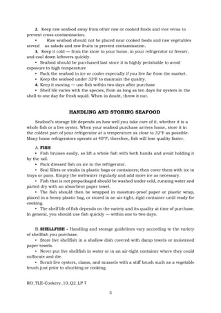 RO_TLE-Cookery_10_Q2_LP 7
3
2. Keep raw seafood away from other raw or cooked foods and vice versa to
prevent cross-contamination.
▪ Raw seafood should not be placed near cooked foods and raw vegetables
served as salads and raw fruits to prevent contamination.
3. Keep it cold — from the store to your home, in your refrigerator or freezer,
and cool down leftovers quickly.
▪ Seafood should be purchased last since it is highly perishable to avoid
exposure to high temperature
▪ Pack the seafood in ice or cooler especially if you live far from the market.
▪ Keep the seafood under 320F to maintain the quality.
4. Keep it moving — use fish within two days after purchase
▪ Shelf life varies with the species, from as long as ten days for oysters in the
shell to one day for fresh squid. When in doubt, throw it out.
HANDLING AND STORING SEAFOOD
Seafood’s storage life depends on how well you take care of it, whether it is a
whole fish or a live oyster. When your seafood purchase arrives home, store it in
the coldest part of your refrigerator at a temperature as close to 32°F as possible.
Many home refrigerators operate at 40°F; therefore, fish will lose quality faster.
A. FISH
▪ Fish bruises easily, so lift a whole fish with both hands and avoid holding it
by the tail.
▪ Pack dressed fish on ice in the refrigerator.
▪ Seal fillets or steaks in plastic bags or containers; then cover them with ice in
trays or pans. Empty the meltwater regularly and add more ice as necessary.
▪ Fish that is not prepackaged should be washed under cold, running water and
patted dry with an absorbent paper towel.
▪ The fish should then be wrapped in moisture-proof paper or plastic wrap,
placed in a heavy plastic bag, or stored in an air-tight, rigid container until ready for
cooking.
▪ The shelf life of fish depends on the variety and its quality at time of purchase.
In general, you should use fish quickly — within one to two days.
B. SHELLFISH - Handling and storage guidelines vary according to the variety
of shellfish you purchase.
▪ Store live shellfish in a shallow dish covered with damp towels or moistened
paper towels.
▪ Never put live shellfish in water or in an air-tight container where they could
suffocate and die.
▪ Scrub live oysters, clams, and mussels with a stiff brush such as a vegetable
brush just prior to shucking or cooking.
 