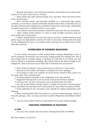 RO_TLE-Cookery_10_Q2_LP 7
4
▪ Mussels and clams in the shell (live) should be used within two to three days;
oysters in the shell, from seven to 10 days.
▪ Some shells may open during storage. If so, tap them. They will close if alive;
if not, discard them.
▪ Store shrimp, squid, and shucked shellfish in a leak-proof bag, plastic
container, or covered jar. Squid and freshly shucked clams have a shelf life of one to
two days. Shrimp and scallops have a shelf life of about two to three days. And freshly
shucked oysters have a shelf life of five to seven days.
▪ Live lobsters and crabs should be cooked the same day they are purchased.
▪ Store cooked whole lobsters or crabs in rigid air-tight containers and use
them within two to three days.
▪ Cooked, picked lobster or crab meat may be stored in a sealed moisture proof
plastic bag or air-tight plastic container for three to four days. Pasteurized crab meat
can be refrigerated for up to six months before opening; use it within three to five
days after opening
GUIDELINES IN THAWING SEAFOODS
It is not always necessary to thaw seafood before cooking, depending on how it
will be prepared. If thawing is not necessary, simply double the cooking time. But if
your recipe calls for coating, rolling, or stuffing, or if the fish is in a block, you will
need to defrost it to facilitate handling. Plan ahead; defrost the fish overnight in the
refrigerator. This is the best way to thaw fish to minimize loss of moisture.
1. Never defrost seafood at room temperature or with hot or warm water.
▪ Bacteria on the surface will begin to multiply and cause spoilage.
▪ If you forget to take your seafood out of the freezer ahead of time, place it in
the sink under cold, running water.
2. Thawing seafood overnight in the refrigerator is the best method.
▪ Suggested thawing time is 24 hours for each pound of frozen seafood.
3. You may also use your microwave oven to partially thaw your fish.
▪ Use the lowest defrost setting, which is usually 30 percent of normal power
levels, and follow the manufacturer’s instructions for time based on amount of fish.
▪ Foods defrosted in the microwave oven should be cooked immediately after
thawing.
4. When thawing frozen fish that comes in a vacuum-sealed package, remove it
from the package, cover, or wrap, and thaw it under refrigeration immediately before
use.
▪ . Do not thaw product while it is still inside the vacuum-sealed package.
CHECKING FRESHNESS OF SEAFOODS
A. FISH
- Use your eyes, hands, and nose when selecting fresh fish or shellfish.
 
