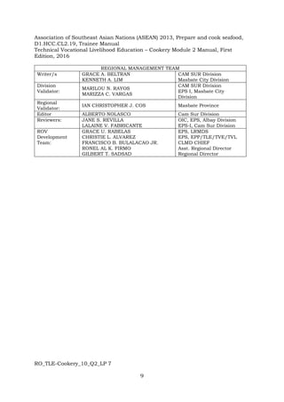 RO_TLE-Cookery_10_Q2_LP 7
9
Association of Southeast Asian Nations (ASEAN) 2013, Prepare and cook seafood,
D1.HCC.CL2.19, Trainee Manual
Technical Vocational Livelihood Education – Cookery Module 2 Manual, First
Edition, 2016
REGIONAL MANAGEMENT TEAM
Writer/s GRACE A. BELTRAN
KENNETH A. LIM
CAM SUR Division
Masbate City Division
Division
Validator:
MARILOU N. RAYOS
MARIZZA C. VARGAS
CAM SUR Division
EPS I, Masbate City
Division
Regional
Validator:
IAN CHRISTOPHER J. COS Masbate Province
Editor ALBERTO NOLASCO Cam Sur Division
Reviewers: JANE S. REVILLA
LALAINE V. FABRICANTE
OIC, EPS, Albay Division
EPS-I, Cam Sur Division
ROV
Development
Team:
GRACE U. RABELAS
CHRISTIE L. ALVAREZ
FRANCISCO B. BULALACAO JR.
RONEL AL K. FIRMO
GILBERT T. SADSAD
EPS, LRMDS
EPS, EPP/TLE/TVE/TVL
CLMD CHIEF
Asst. Regional Director
Regional Director
 