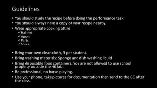 Guidelines
• You should study the recipe before doing the performance task.
• You should always have a copy of your recipe nearby.
• Wear appropriate cooking attire
Hair net
Apron
Pants
Shoes
• Bring your own clean cloth, 3 per student.
• Bring washing materials: Sponge and dish washing liquid
• Bring disposable food containers. You are not allowed to use school
property outside the HE lab.
• Be professional, no horse playing.
• Use your phone, take pictures for documentation then send to the GC after
the class.
