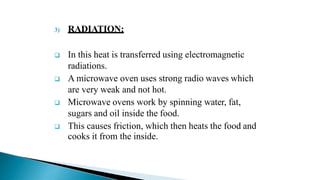 3) RADIATION:
 In this heat is transferred using electromagnetic
radiations.
 A microwave oven uses strong radio waves which
are very weak and not hot.
 Microwave ovens work by spinning water, fat,
sugars and oil inside the food.
 This causes friction, which then heats the food and
cooks it from the inside.
 