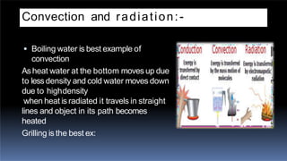 Convection and radiation:-
 Boiling water is best example of
convection
Asheat water at the bottom moves up due
to lessdensity and cold water moves down
due to highdensity
when heat is radiated it travels in straight
lines and object in its path becomes
heated
Grilling is the best ex:
 