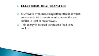 3) ELECTRONIC HEAT TRANSFER:
 Microwave ovens have magnetron fitted in it which
converts electric currents to microwaves that are
similar to light or radio waves .
 This energy is focused towards the food to be
cooked.
 