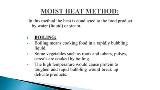 In this method the heat is conducted to the food product
by water (liquid) or steam.
I. BOILING:
 Boiling means cooking food in a rapidly bubbling
liquid.
 Some vegetables such as roots and tubers, pulses,
cereals are cooked by boiling.
 The high temperature would cause protein to
toughen and rapid bubbling would break up
delicate products.
 