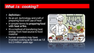 What is cooking?
 Definition:-
 Its an art, technology and craft of
preparing food with useof heat
 In simpler terms its preparingfood
with heat orfire.
 It’s a method of transfering heat
energy from heat source to food
material
 human ancestors may have
invented cooking asfar back as1.8
to2.3 million years ago
 