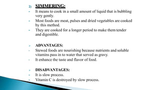2) SIMMERING:
 It means to cook in a small amount of liquid that is bubbling
very gently.
 Most foods are meat, pulses and dried vegetables are cooked
by this method.
 They are cooked for a longer period to make them tender
and digestible.
 ADVANTAGES:
• Stewed foods are nourishing because nutrients and soluble
vitamins pass in to water that served as gravy.
• It enhance the taste and flavor of food.
 DISADVANTAGES:
 It is slow process.
 Vitamin C is destroyed by slow process.
 