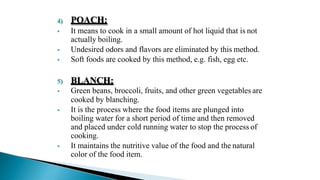 4) POACH:
 It means to cook in a small amount of hot liquid that is not
actually boiling.
 Undesired odors and flavors are eliminated by this method.
 Soft foods are cooked by this method, e.g. fish, egg etc.
5) BLANCH:
 Green beans, broccoli, fruits, and other green vegetables are
cooked by blanching.
 It is the process where the food items are plunged into
boiling water for a short period of time and then removed
and placed under cold running water to stop the process of
cooking.
 It maintains the nutritive value of the food and the natural
color of the food item.
 