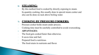 6) STEAMING:
By this method food is cooked by directly exposing to steam.
In quantity cooking, this usually done in special steam cooker and
also can be done on rack above boiling water.
7) COOKING BY PRESSURE COOKERS:
Pressure cooker holds steam under process.
Cooking time must be carefully controlled to avoid overcooking.
 ADVANTAGES:
The food gets cooked faster than otherwise.
It saves time and fuel.
Prepared food is nutritious.
The food retain its nutrients and flavor.
 