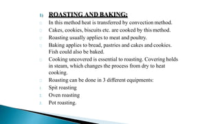 1) ROASTING AND BAKING:
In this method heat is transferred by convection method.
Cakes, cookies, biscuits etc. are cooked by this method.
Roasting usually applies to meat and poultry.
Baking applies to bread, pastries and cakes and cookies.
Fish could also be baked.
Cooking uncovered is essential to roasting. Covering holds
in steam, which changes the process from dry to heat
cooking.
Roasting can be done in 3 different equipments:
1. Spit roasting
2. Oven roasting
3. Pot roasting.
 