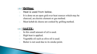 3) Grilling:
Heat is used from below.
It is done on an open grid over heat sources which may be
charcoal, an electric element or gas method.
Meat kebab & cheese are cooked by grilling method.
4) SAUTE:
In this small amount of oil is used.
High heat is applied.
Vegetable oil such as olive oil is used.
Butter is not used due to its smoke point.
 