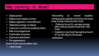 Why cooking i s done?
 Tastesbetter
 Makes food easier tochew
 Makes digestion moreefficient
 Takesless energy to digest
 Improves nutritional quality(avadin)
 Kills microorganisms
 Inactivates enzymes
 Improves absorption
 For appearance
(some foods cannot eaten raw)
 Lastslonger
According to recent studies:-
chimpanzees spendsmore than sixhours
aday simply chewing their food
 Pythons found to use less energy
after eating cooked meat than raw
meat
 Cooked or raw food hassameamount
of Ca,Mn,Mg,Fe,Znexcept
potassium
 