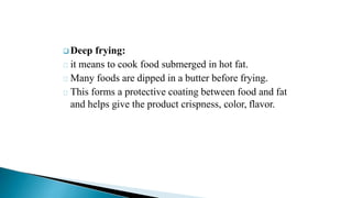  Deep frying:
it means to cook food submerged in hot fat.
Many foods are dipped in a butter before frying.
This forms a protective coating between food and fat
and helps give the product crispness, color, flavor.
 