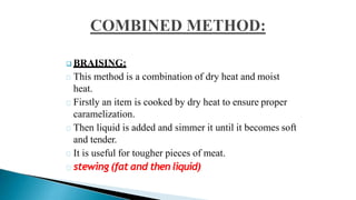  BRAISING:
This method is a combination of dry heat and moist
heat.
Firstly an item is cooked by dry heat to ensure proper
caramelization.
Then liquid is added and simmer it until it becomes soft
and tender.
It is useful for tougher pieces of meat.
stewing (fat and then liquid)
 