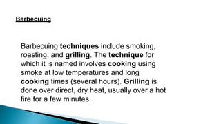 Barbecuing
Barbecuing techniques include smoking,
roasting, and grilling. The technique for
which it is named involves cooking using
smoke at low temperatures and long
cooking times (several hours). Grilling is
done over direct, dry heat, usually over a hot
fire for a few minutes.
 