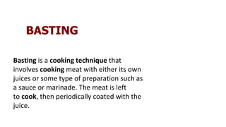 BASTING
Basting is a cooking technique that
involves cooking meat with either its own
juices or some type of preparation such as
a sauce or marinade. The meat is left
to cook, then periodically coated with the
juice.
 