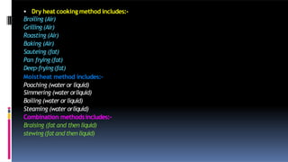  Dry heat cooking method includes:-
Broiling (Air)
Grilling (Air)
Roasting (Air)
Baking (Air)
Sauteing (fat)
Pan frying (fat)
Deep-frying(fat)
Moistheat method includes:-
Poaching (water or liquid)
Simmering (water orliquid)
Boiling (water or liquid)
Steaming (water orliquid)
Combination methodsincludes:-
Braising (fat and then liquid)
stewing(fatand thenliquid)
 