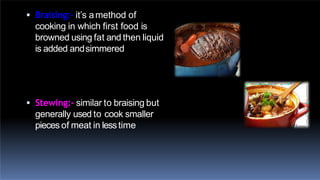  Braising:- it’s amethod of
cooking in which first food is
browned using fat and then liquid
is added andsimmered
 Stewing:- similar to braising but
generally used to cook smaller
pieces of meat in lesstime
 