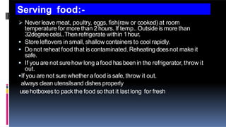 Serving food:-
 Never leave meat, poultry, eggs, fish(raw or cooked) at room
temperature for more than 2 hours. If temp..Outside is more than
32degreecelsi..Then refrigerate within 1hour.
 Store leftovers in small, shallow containers to cool rapidly.
 Do not reheat food that is contaminated. Reheatingdoesnot makeit
safe.
 If you are not surehow long afood hasbeenin the refrigerator, throw it
out.
If you are not surewhether afood is safe, throw it out.
always clean utensilsand dishes properly
usehotboxesto packthe food sothat it last long for fresh
 