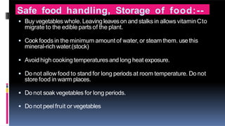 Safe food handling, Storage of food:--
 Buy vegetables whole. Leaving leaveson and stalks in allows vitaminCto
migrate to the edible parts of the plant.
 Cookfoods in the minimum amount of water, or steam them. usethis
mineral-rich water.(stock)
 Avoid high cooking temperaturesand long heat exposure.
 Do not allow food to stand for long periods at room temperature. Do not
store food in warm places.
 Do not soakvegetables for long periods.
 Do not peel fruit or vegetables
 