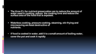  The three R's for nutrient preservation are to reduce the amount of
water used in cooking, reduce the cooking time and reduce the
surface area of the food that is exposed.
 Waterless cooking, pressure cooking, steaming, stir-frying and
microwaving are least destructive of
nutrients.
• if food is cooked in water, add it to asmall amount of boiling water,
cover the pot and cook it rapidly
 